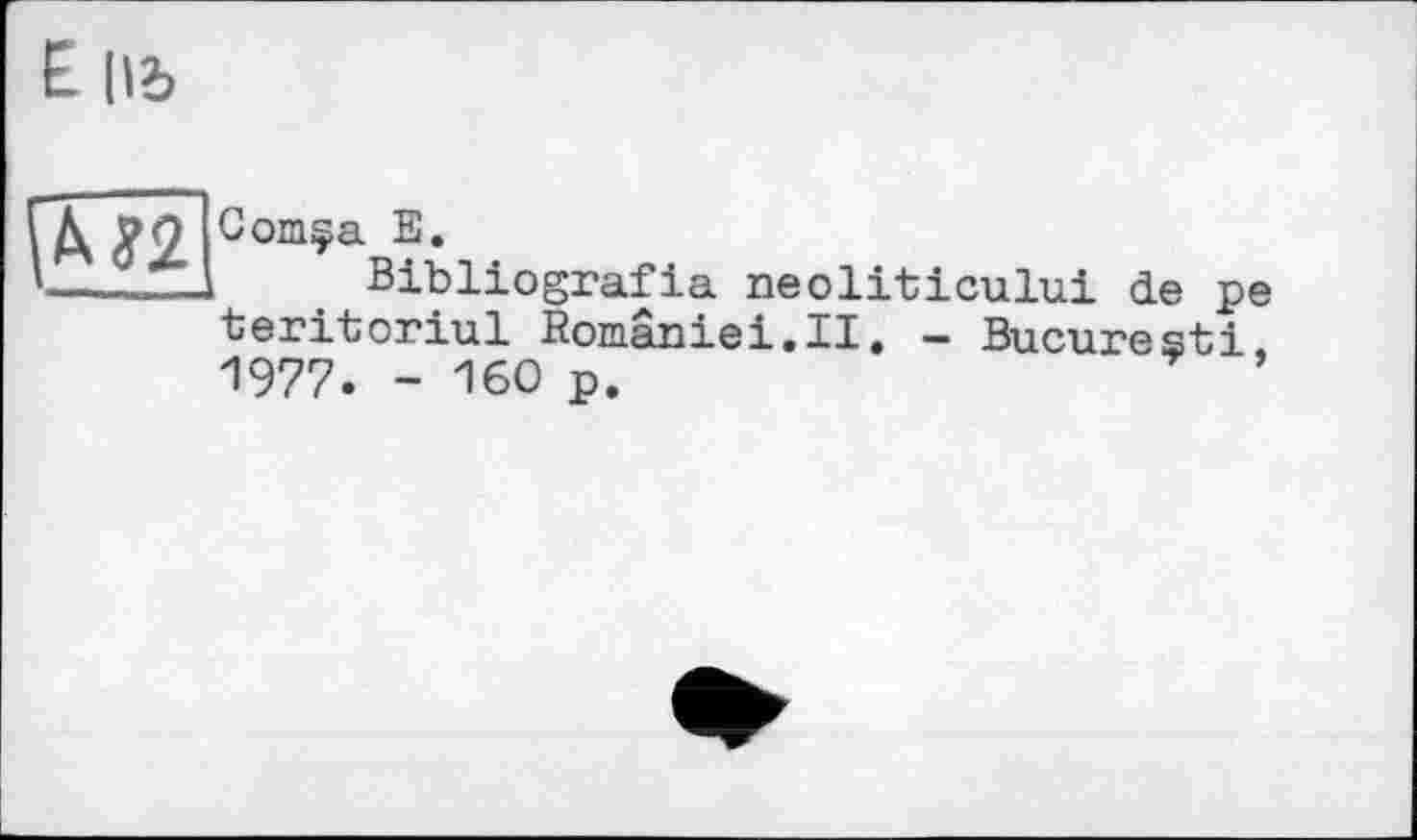 ﻿E lid
ГД 9Q Comça її.
’--J—-1	. Bibliografia neoliticului de pe
teritoriul Romaniei.II. - Bucuresti. 1977. - 160 p.	* ’